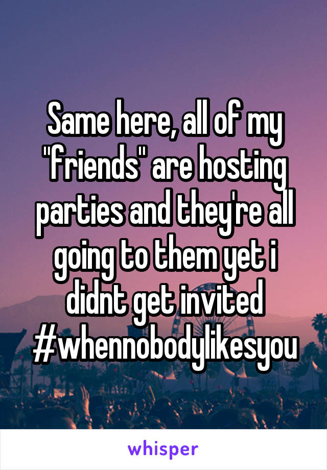 Same here, all of my "friends" are hosting parties and they're all going to them yet i didnt get invited #whennobodylikesyou