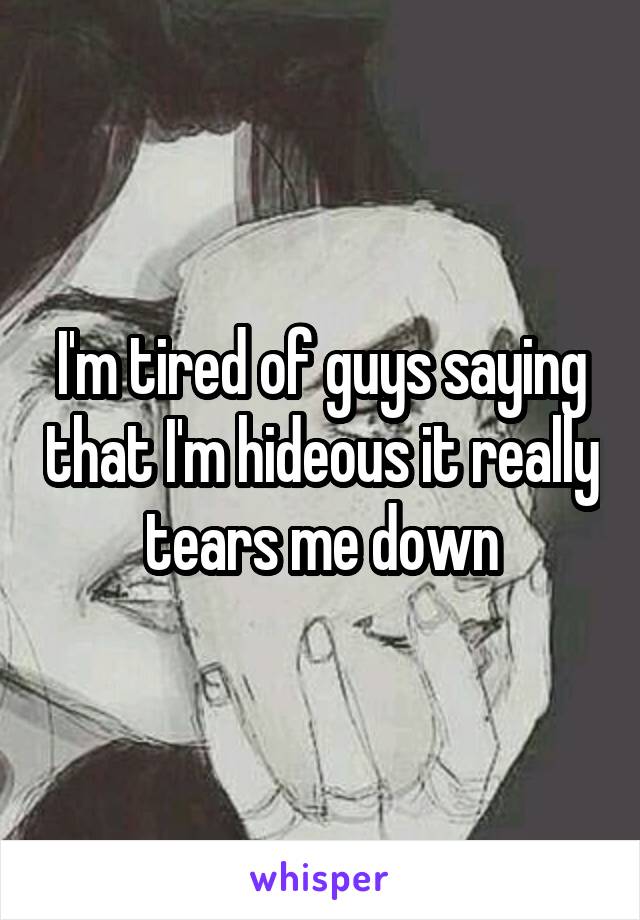 I'm tired of guys saying that I'm hideous it really tears me down