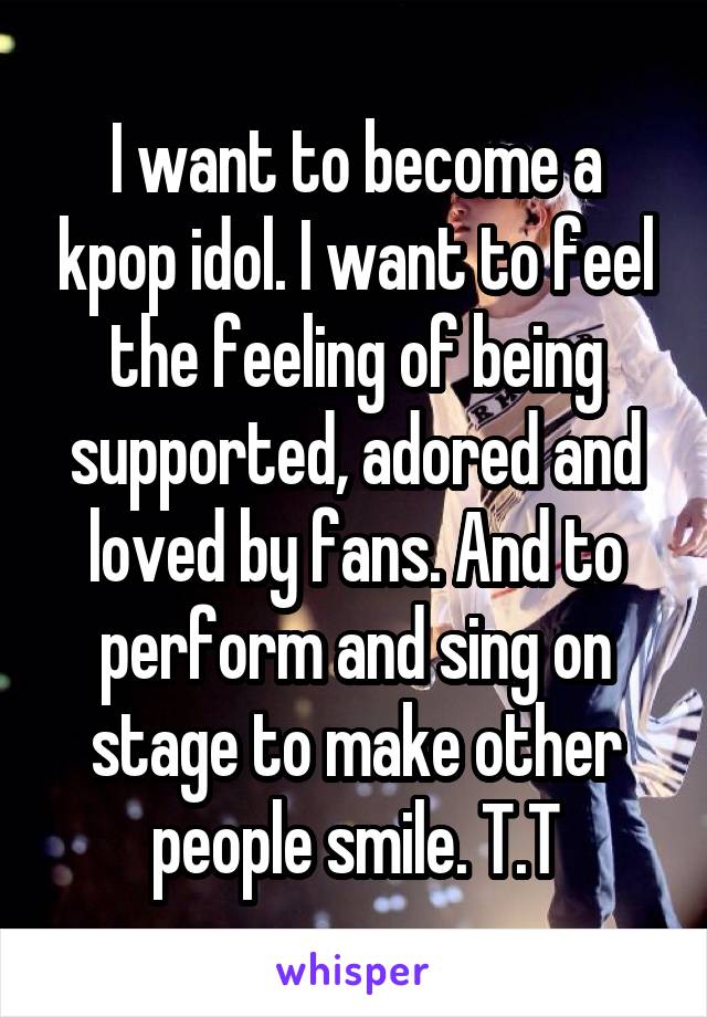 I want to become a kpop idol. I want to feel the feeling of being supported, adored and loved by fans. And to perform and sing on stage to make other people smile. T.T