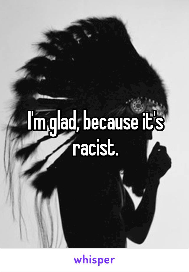 I'm glad, because it's racist.