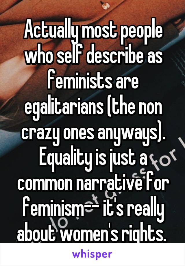 Actually most people who self describe as feminists are egalitarians (the non crazy ones anyways). Equality is just a common narrative for feminism-- it's really about women's rights. 