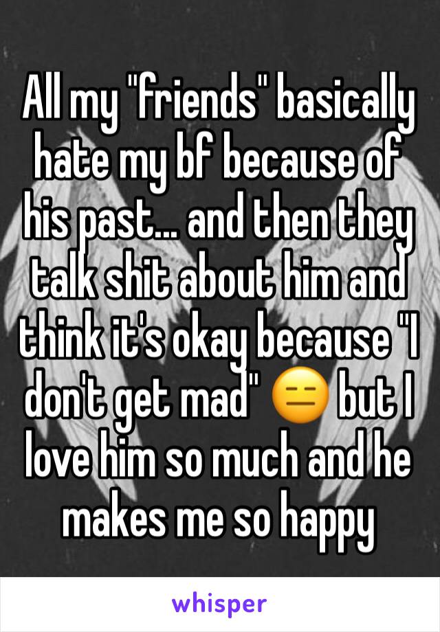 All my "friends" basically hate my bf because of his past... and then they talk shit about him and think it's okay because "I don't get mad" 😑 but I love him so much and he makes me so happy