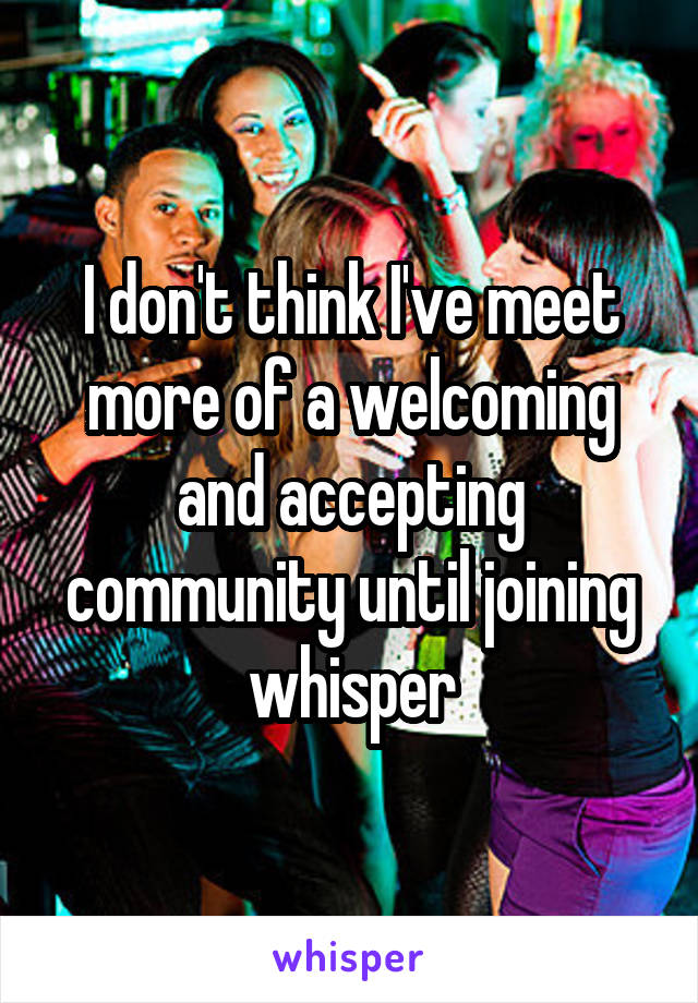 I don't think I've meet more of a welcoming and accepting community until joining whisper