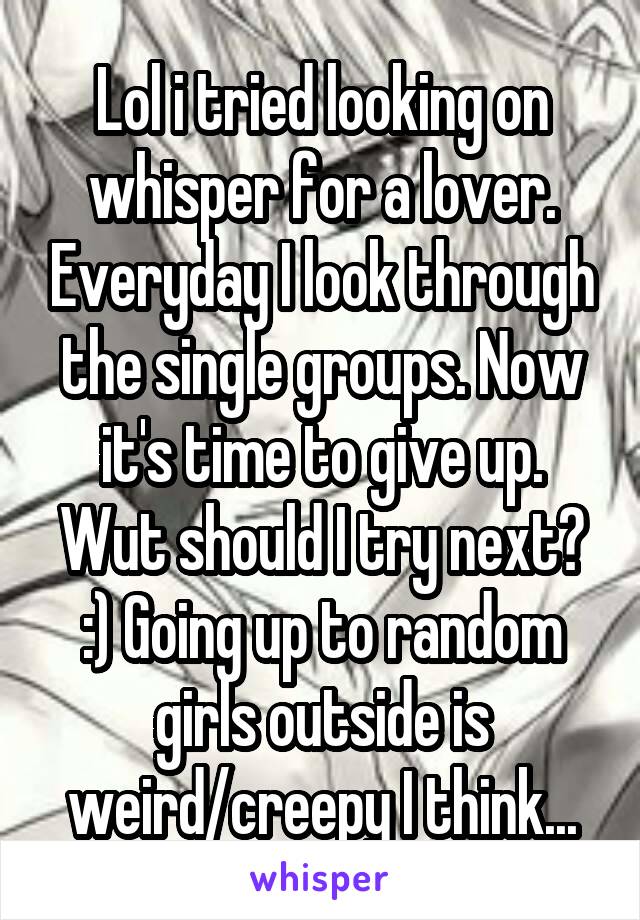 Lol i tried looking on whisper for a lover. Everyday I look through the single groups. Now it's time to give up. Wut should I try next? :) Going up to random girls outside is weird/creepy I think...