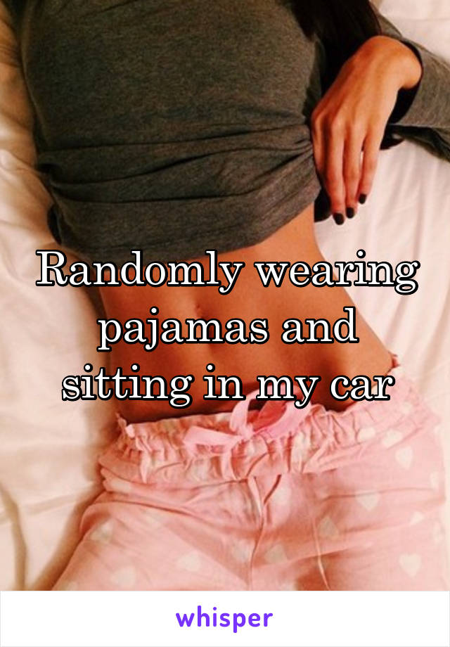 Randomly wearing pajamas and sitting in my car