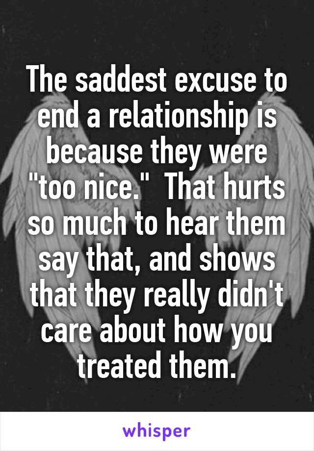 The saddest excuse to end a relationship is because they were "too nice."  That hurts so much to hear them say that, and shows that they really didn't care about how you treated them.
