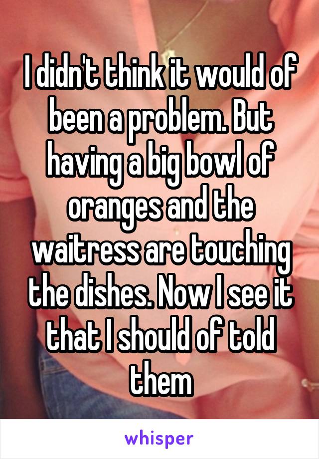 I didn't think it would of been a problem. But having a big bowl of oranges and the waitress are touching the dishes. Now I see it that I should of told them