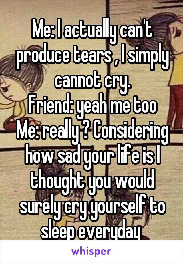 Me: I actually can't produce tears , I simply cannot cry.
Friend: yeah me too
Me: really ? Considering how sad your life is I thought you would surely cry yourself to sleep everyday 