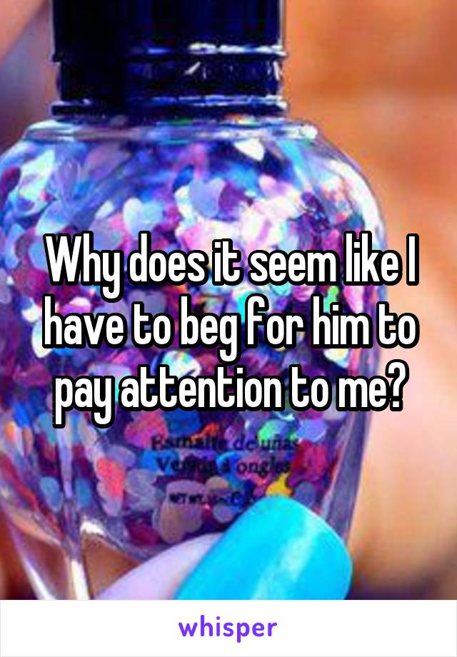 Why does it seem like I have to beg for him to pay attention to me?