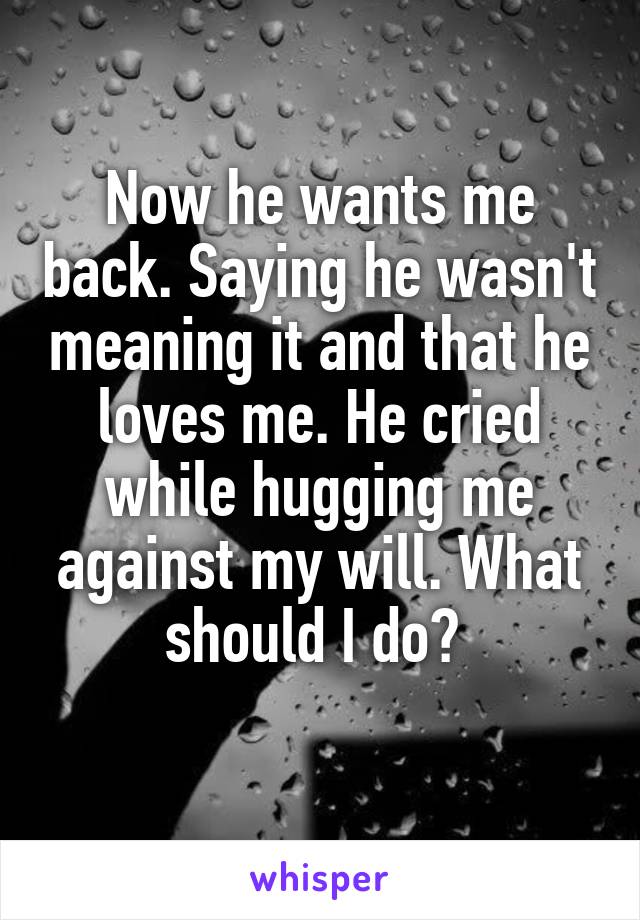 Now he wants me back. Saying he wasn't meaning it and that he loves me. He cried while hugging me against my will. What should I do? 
