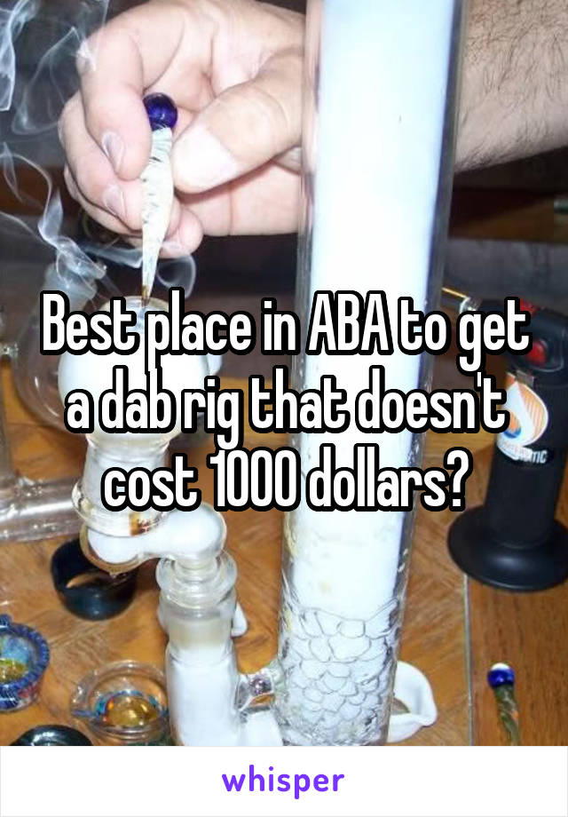 Best place in ABA to get a dab rig that doesn't cost 1000 dollars?