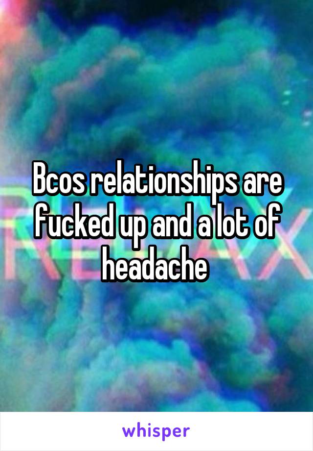 Bcos relationships are fucked up and a lot of headache 