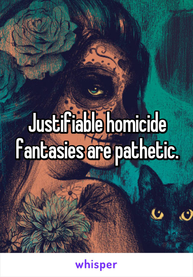 Justifiable homicide fantasies are pathetic.