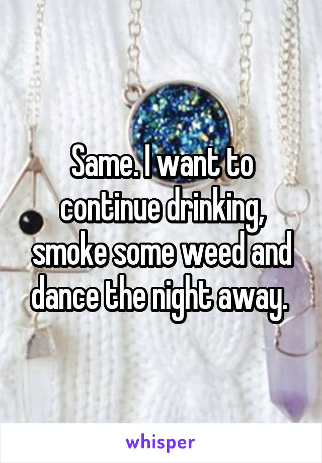 Same. I want to continue drinking, smoke some weed and dance the night away. 