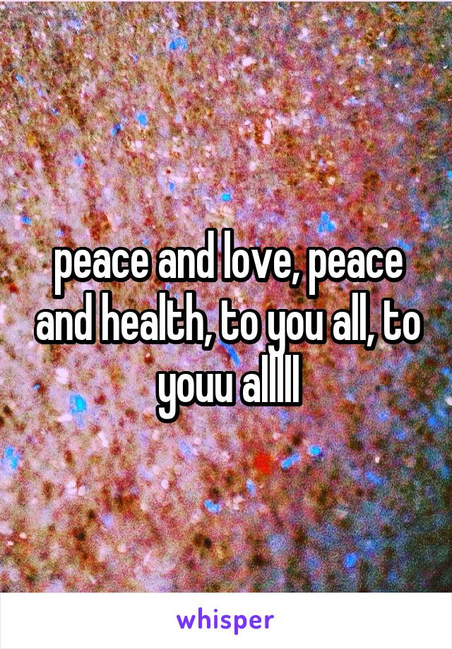 peace and love, peace and health, to you all, to youu alllll