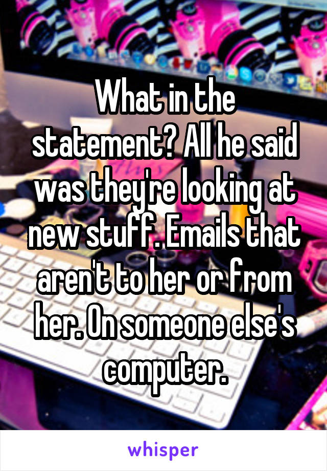 What in the statement? All he said was they're looking at new stuff. Emails that aren't to her or from her. On someone else's computer.