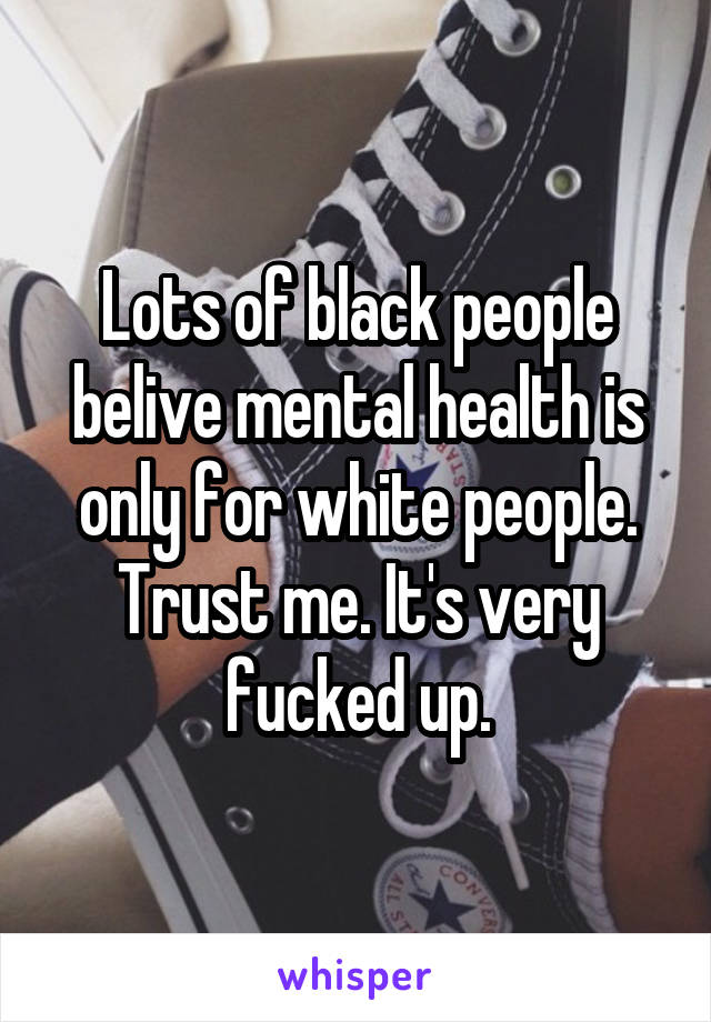 Lots of black people belive mental health is only for white people. Trust me. It's very fucked up.