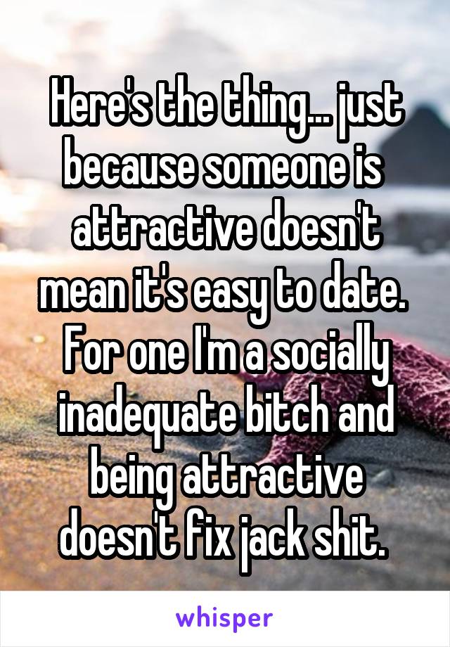Here's the thing... just because someone is  attractive doesn't mean it's easy to date. 
For one I'm a socially inadequate bitch and being attractive doesn't fix jack shit. 