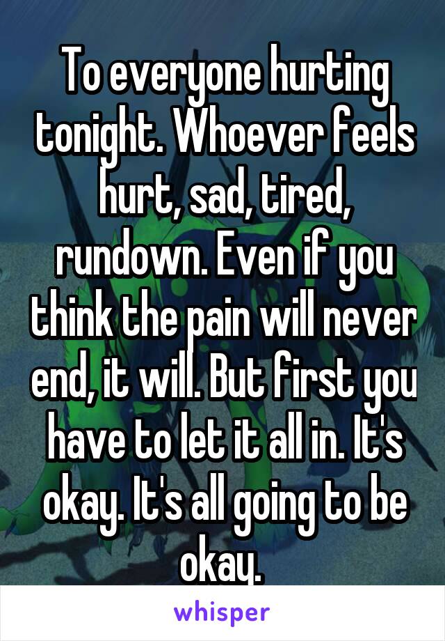 To everyone hurting tonight. Whoever feels hurt, sad, tired, rundown. Even if you think the pain will never end, it will. But first you have to let it all in. It's okay. It's all going to be okay. 