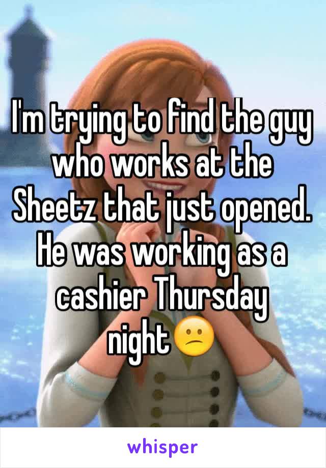I'm trying to find the guy who works at the Sheetz that just opened. He was working as a cashier Thursday night😕