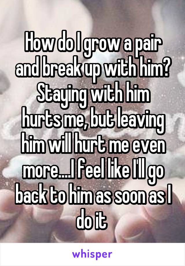 How do I grow a pair and break up with him?
Staying with him hurts me, but leaving him will hurt me even more....I feel like I'll go back to him as soon as I do it 
