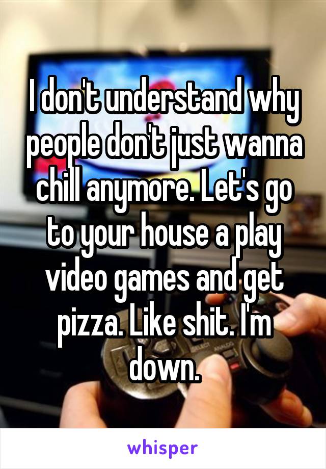 I don't understand why people don't just wanna chill anymore. Let's go to your house a play video games and get pizza. Like shit. I'm down.