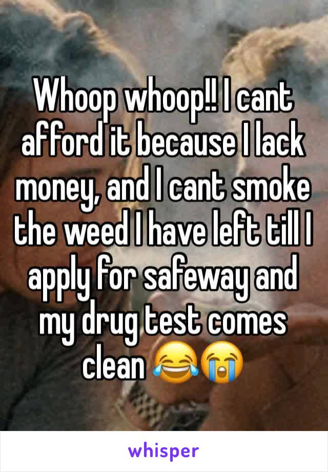 Whoop whoop!! I cant afford it because I lack money, and I cant smoke the weed I have left till I apply for safeway and my drug test comes clean 😂😭