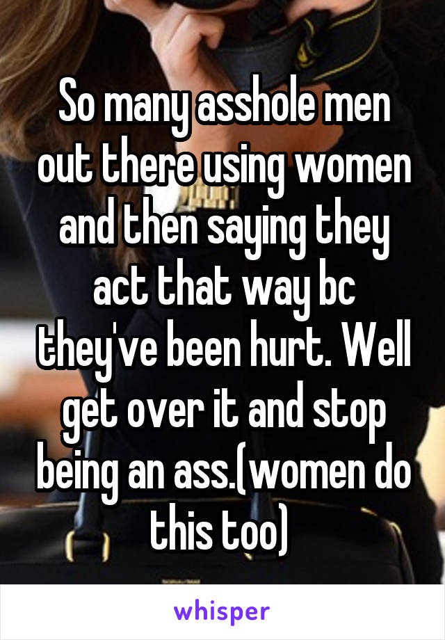 So many asshole men out there using women and then saying they act that way bc they've been hurt. Well get over it and stop being an ass.(women do this too) 
