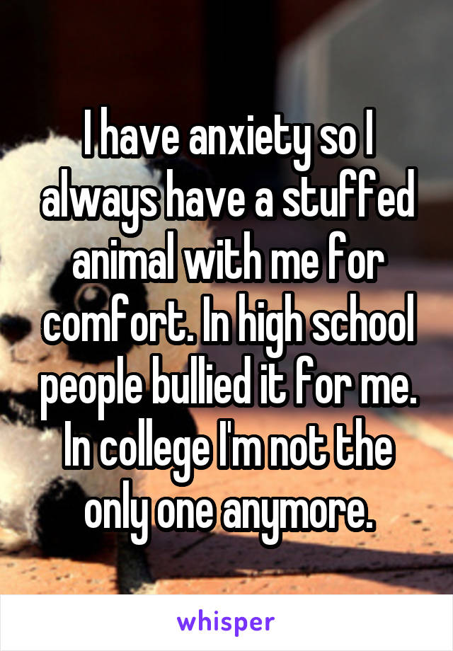 I have anxiety so I always have a stuffed animal with me for comfort. In high school people bullied it for me. In college I'm not the only one anymore.