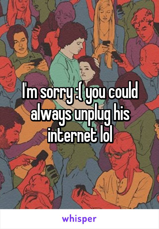 I'm sorry :( you could always unplug his internet lol