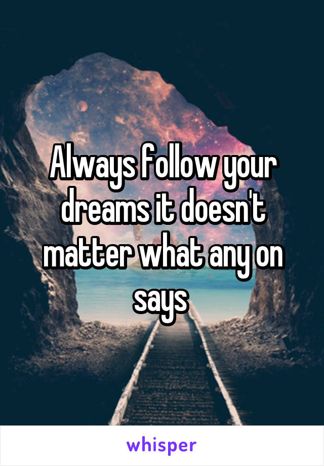 Always follow your dreams it doesn't matter what any on says 