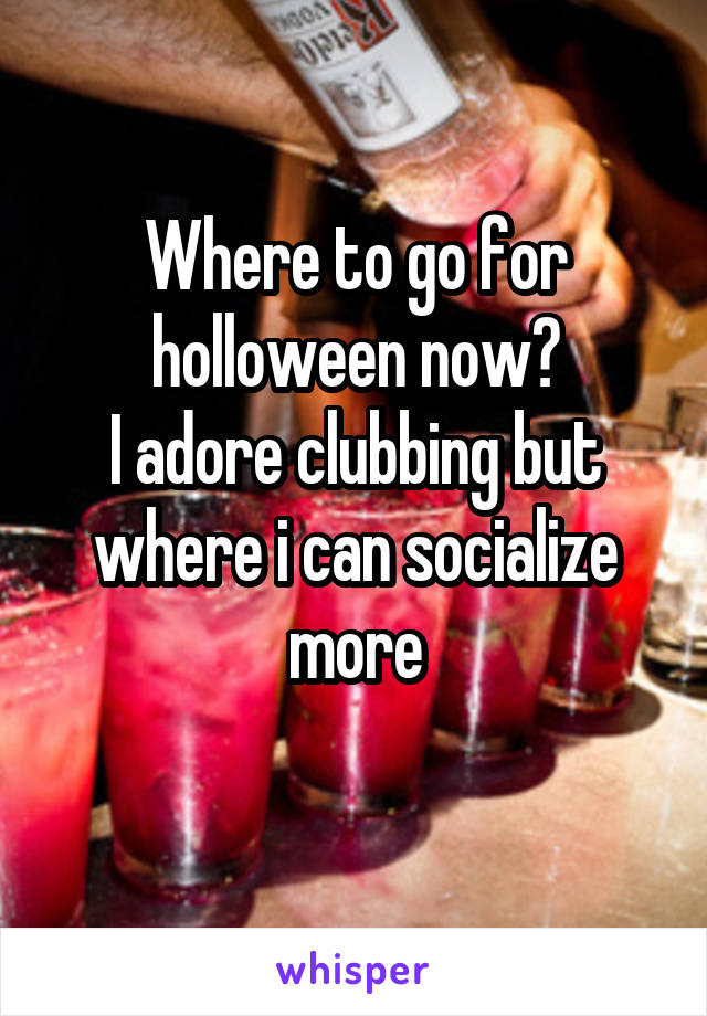 Where to go for holloween now?
I adore clubbing but where i can socialize more
