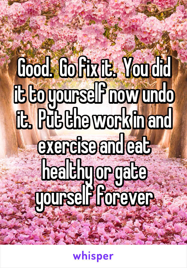 Good.  Go fix it.  You did it to yourself now undo it.  Put the work in and exercise and eat healthy or gate yourself forever