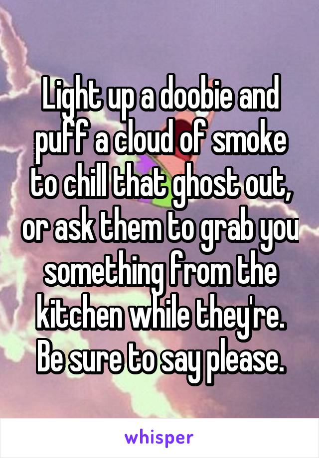Light up a doobie and puff a cloud of smoke to chill that ghost out, or ask them to grab you something from the kitchen while they're. Be sure to say please.