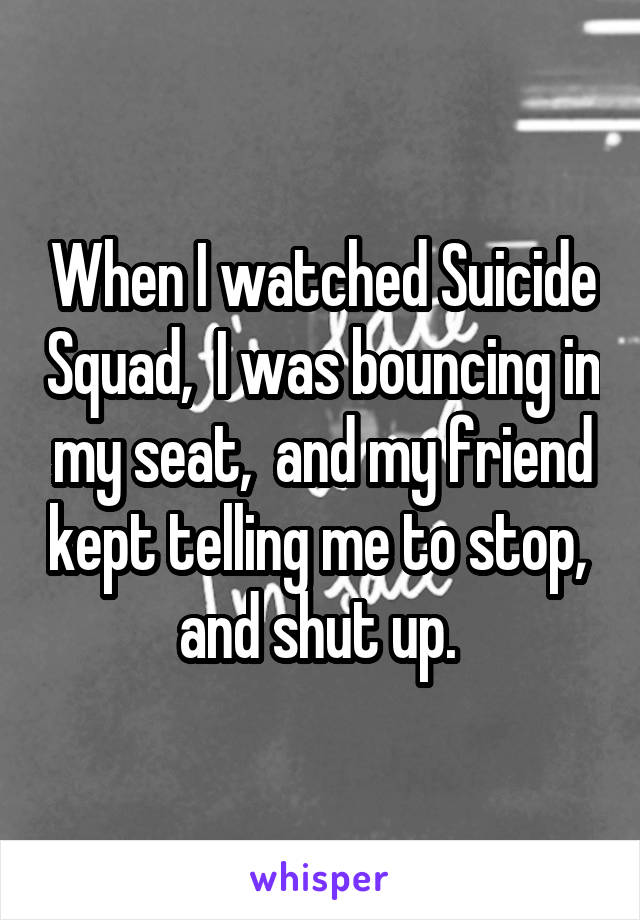 When I watched Suicide Squad,  I was bouncing in my seat,  and my friend kept telling me to stop,  and shut up. 