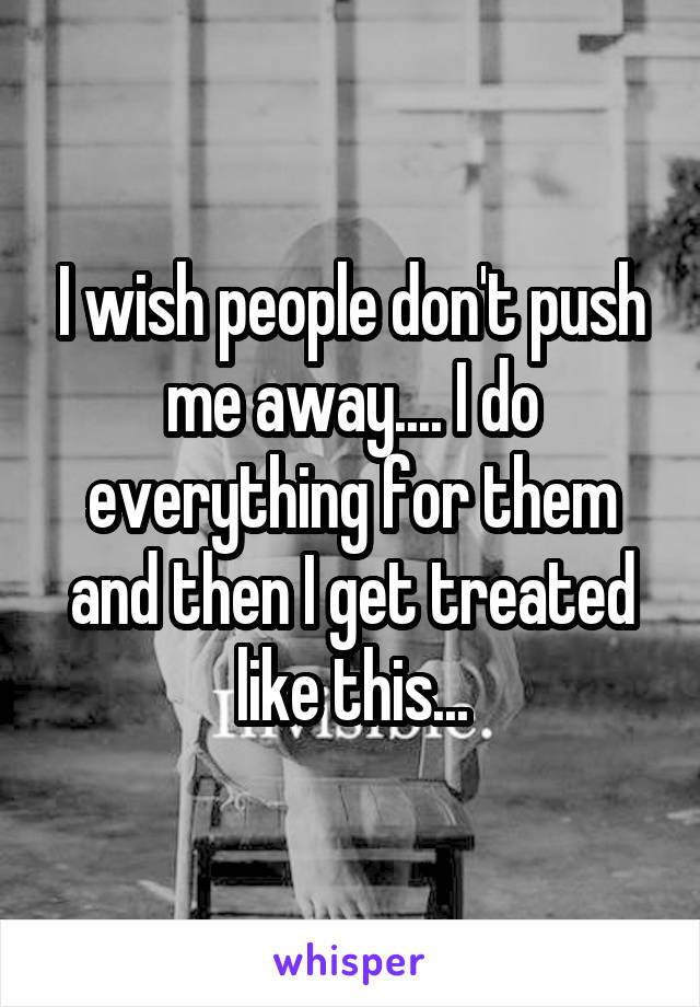I wish people don't push me away.... I do everything for them and then I get treated like this...