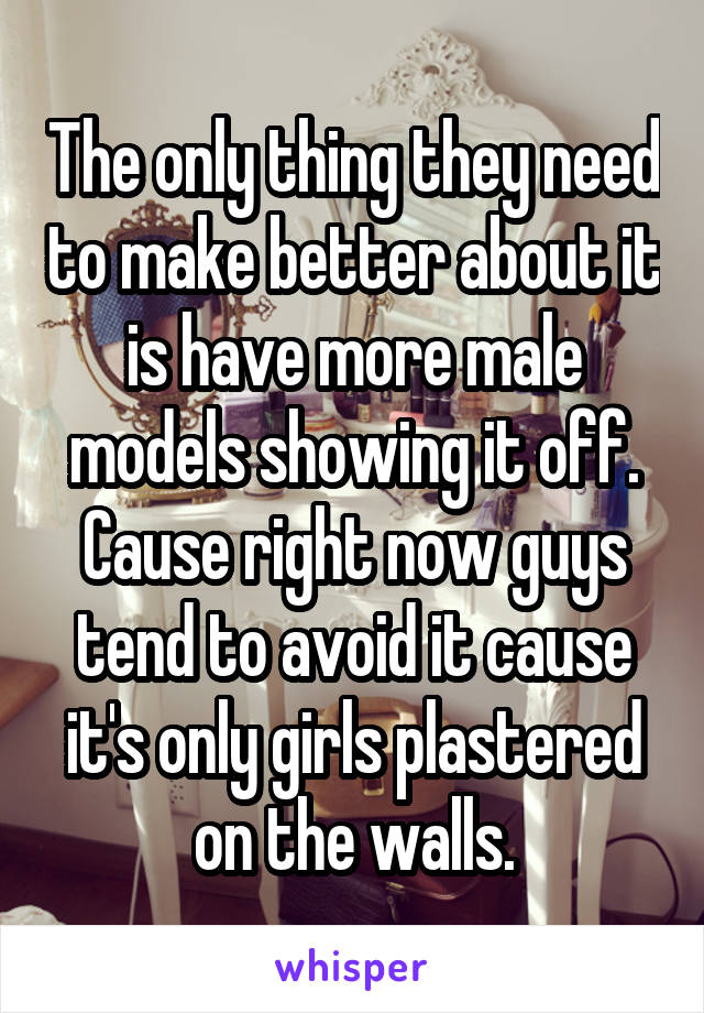 The only thing they need to make better about it is have more male models showing it off. Cause right now guys tend to avoid it cause it's only girls plastered on the walls.