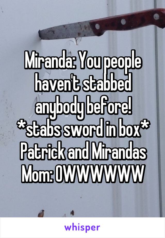 Miranda: You people haven't stabbed anybody before!
*stabs sword in box*
Patrick and Mirandas Mom: OWWWWWW