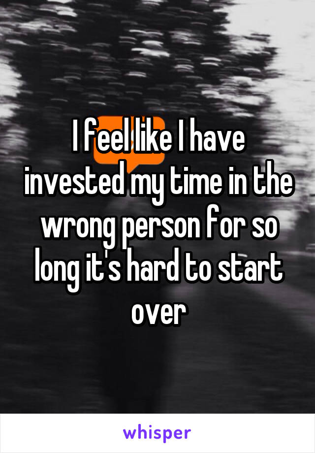 I feel like I have invested my time in the wrong person for so long it's hard to start over