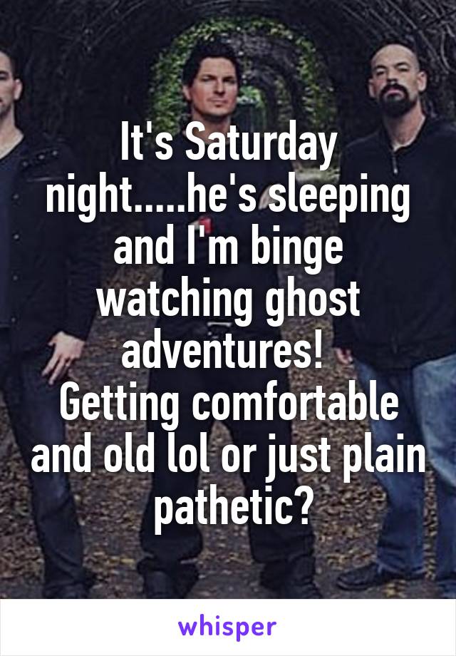 It's Saturday night.....he's sleeping and I'm binge watching ghost adventures! 
Getting comfortable and old lol or just plain  pathetic?