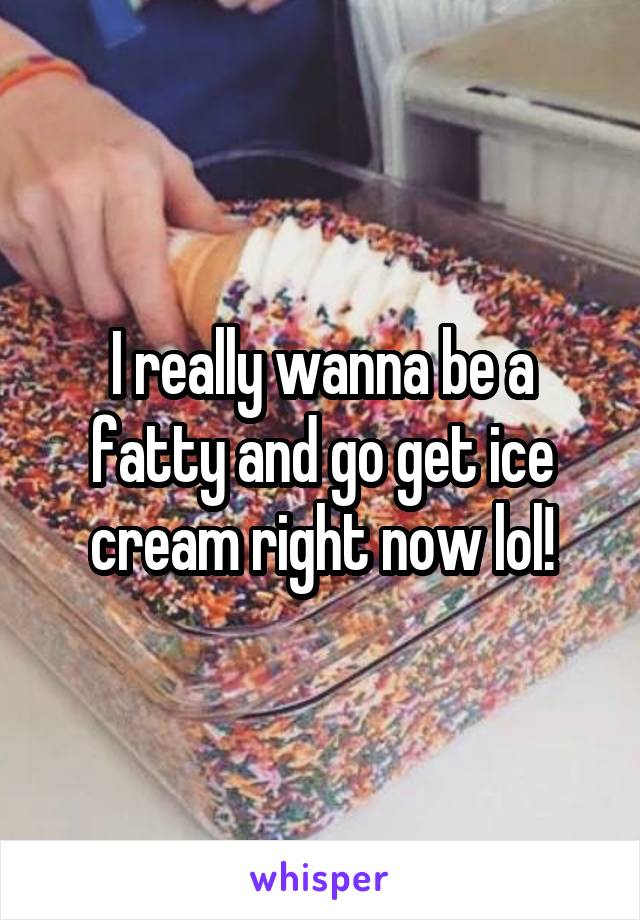 I really wanna be a fatty and go get ice cream right now lol!