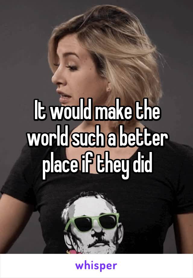 It would make the world such a better place if they did
