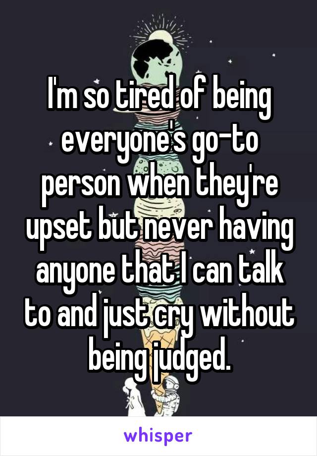 I'm so tired of being everyone's go-to person when they're upset but never having anyone that I can talk to and just cry without being judged.