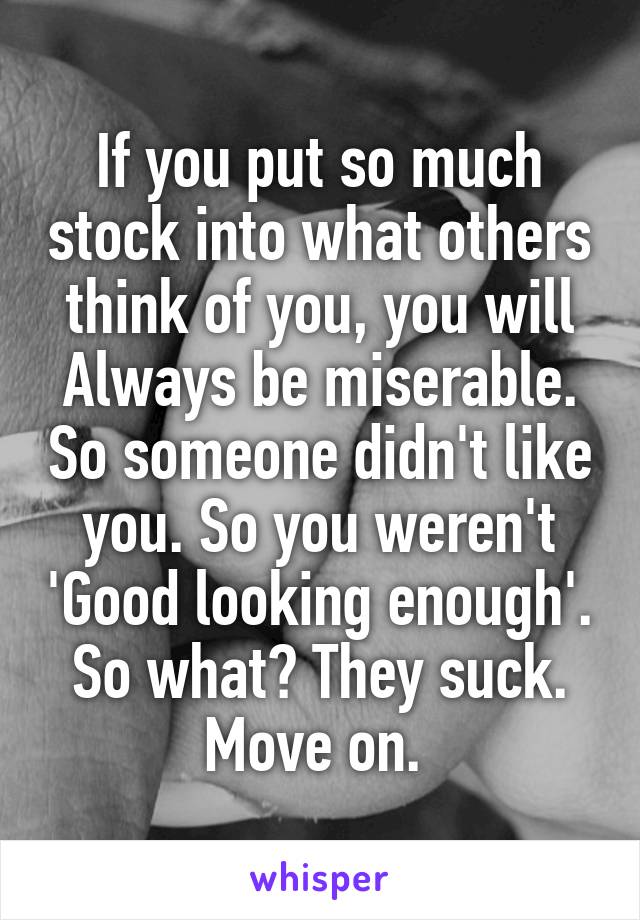 If you put so much stock into what others think of you, you will Always be miserable. So someone didn't like you. So you weren't 'Good looking enough'. So what? They suck. Move on. 