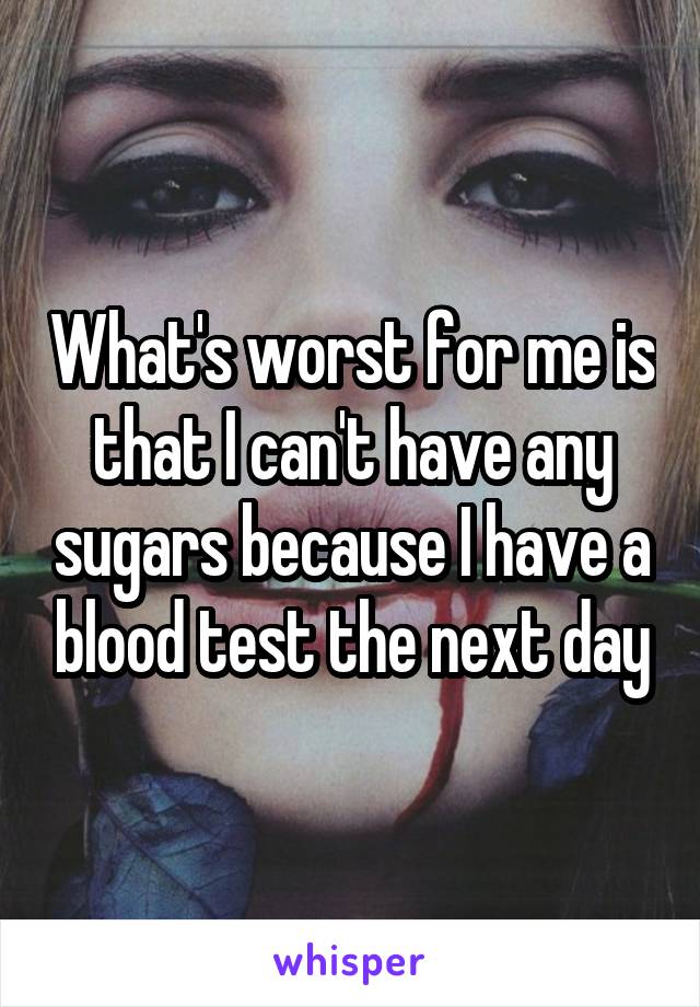 What's worst for me is that I can't have any sugars because I have a blood test the next day