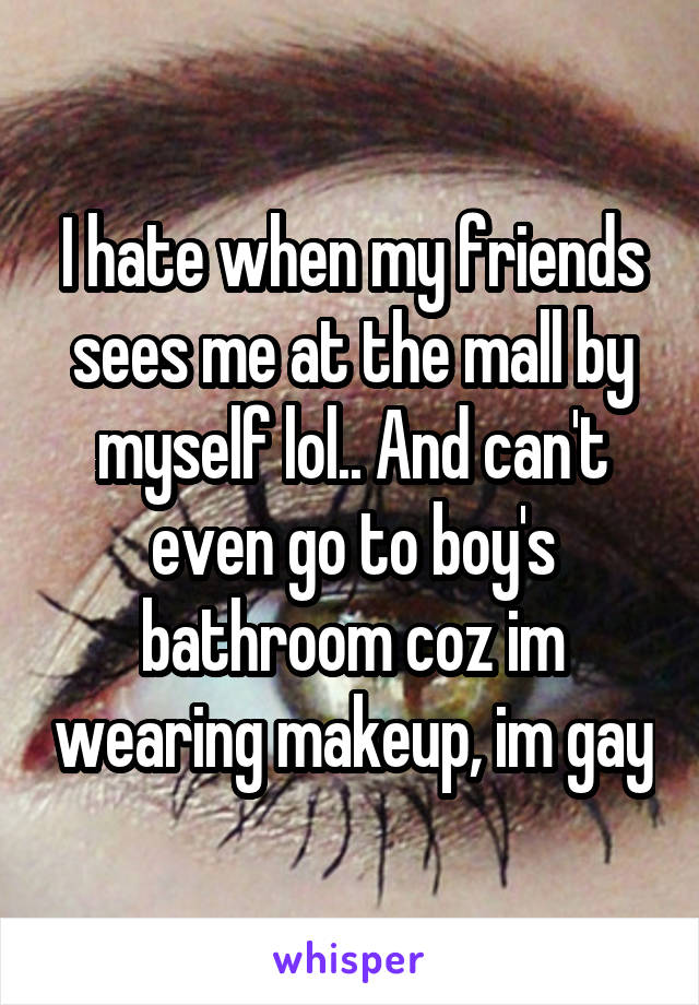I hate when my friends sees me at the mall by myself lol.. And can't even go to boy's bathroom coz im wearing makeup, im gay