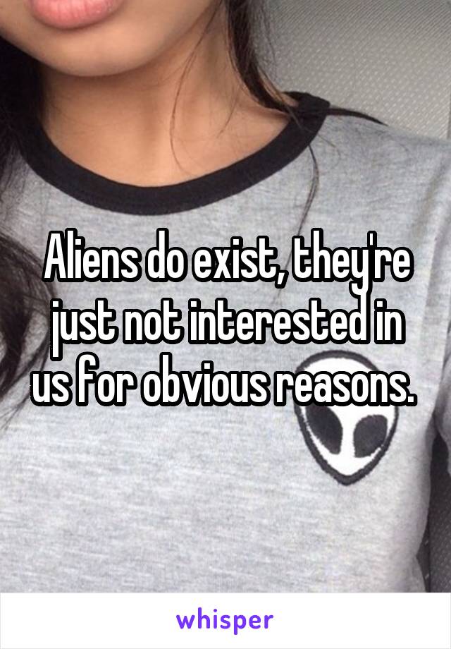 Aliens do exist, they're just not interested in us for obvious reasons. 