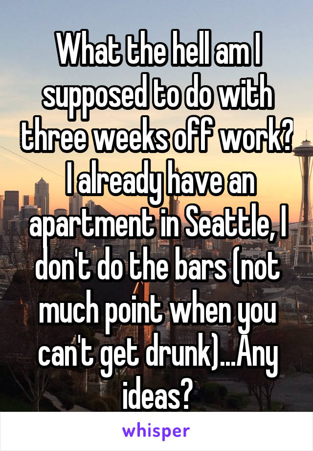 What the hell am I supposed to do with three weeks off work?  I already have an apartment in Seattle, I don't do the bars (not much point when you can't get drunk)...Any ideas?
