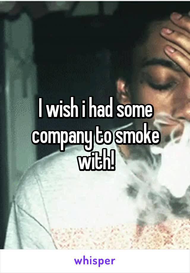 I wish i had some company to smoke with!