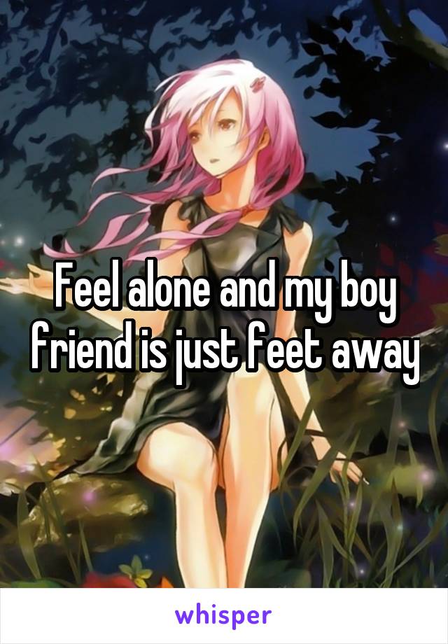 Feel alone and my boy friend is just feet away